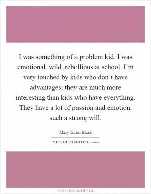 I was something of a problem kid. I was emotional, wild, rebellious at school. I’m very touched by kids who don’t have advantages; they are much more interesting than kids who have everything. They have a lot of passion and emotion, such a strong will Picture Quote #1