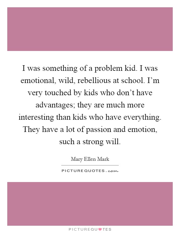 I was something of a problem kid. I was emotional, wild, rebellious at school. I'm very touched by kids who don't have advantages; they are much more interesting than kids who have everything. They have a lot of passion and emotion, such a strong will. Picture Quote #1