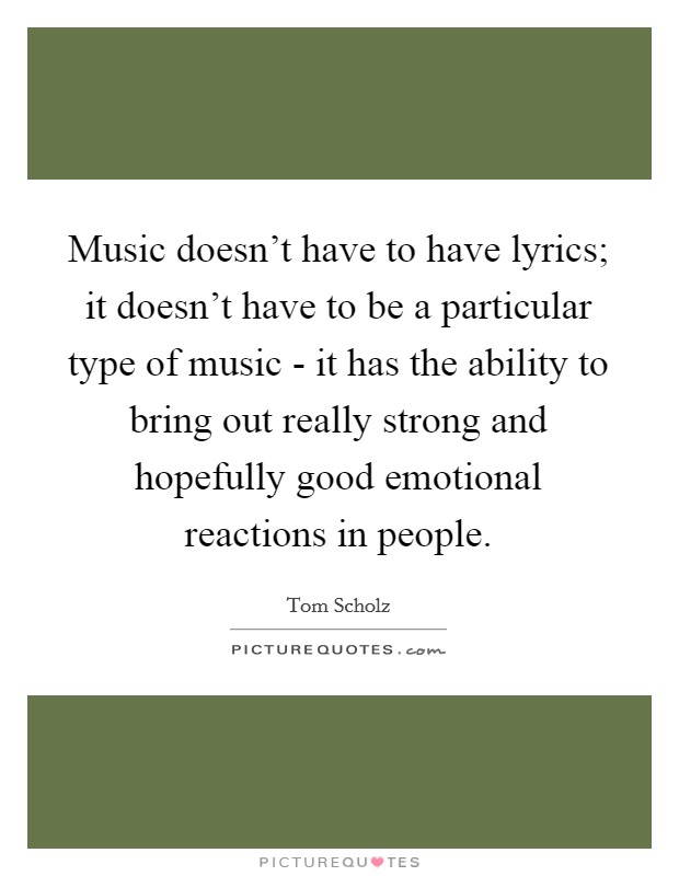Music doesn't have to have lyrics; it doesn't have to be a particular type of music - it has the ability to bring out really strong and hopefully good emotional reactions in people. Picture Quote #1