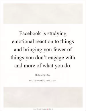 Facebook is studying emotional reaction to things and bringing you fewer of things you don’t engage with and more of what you do Picture Quote #1