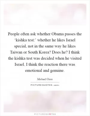 People often ask whether Obama passes the ‘kishka test:’ whether he likes Israel special, not in the same way he likes Taiwan or South Korea? Does he? I think the kishka test was decided when he visited Israel. I think the reaction there was emotional and genuine Picture Quote #1