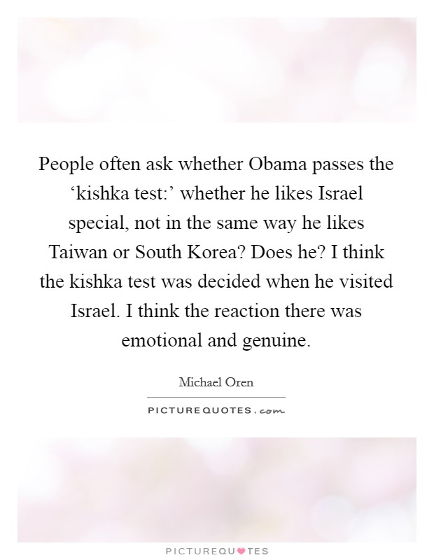 People often ask whether Obama passes the ‘kishka test:' whether he likes Israel special, not in the same way he likes Taiwan or South Korea? Does he? I think the kishka test was decided when he visited Israel. I think the reaction there was emotional and genuine. Picture Quote #1