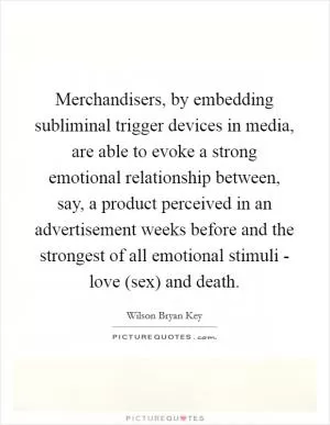 Merchandisers, by embedding subliminal trigger devices in media, are able to evoke a strong emotional relationship between, say, a product perceived in an advertisement weeks before and the strongest of all emotional stimuli - love (sex) and death Picture Quote #1