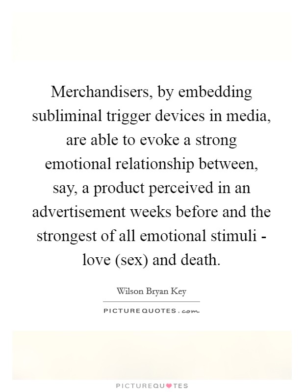 Merchandisers, by embedding subliminal trigger devices in media, are able to evoke a strong emotional relationship between, say, a product perceived in an advertisement weeks before and the strongest of all emotional stimuli - love (sex) and death. Picture Quote #1