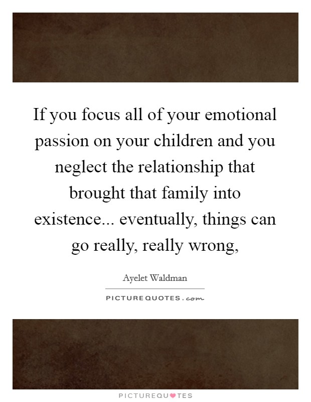 If you focus all of your emotional passion on your children and you neglect the relationship that brought that family into existence... eventually, things can go really, really wrong, Picture Quote #1
