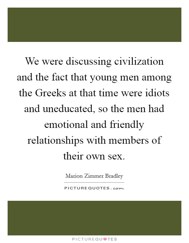 We were discussing civilization and the fact that young men among the Greeks at that time were idiots and uneducated, so the men had emotional and friendly relationships with members of their own sex. Picture Quote #1