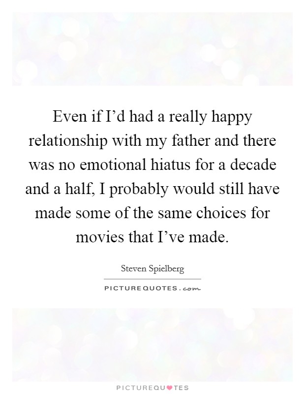 Even if I'd had a really happy relationship with my father and there was no emotional hiatus for a decade and a half, I probably would still have made some of the same choices for movies that I've made. Picture Quote #1