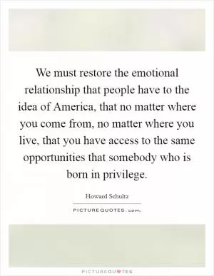 We must restore the emotional relationship that people have to the idea of America, that no matter where you come from, no matter where you live, that you have access to the same opportunities that somebody who is born in privilege Picture Quote #1