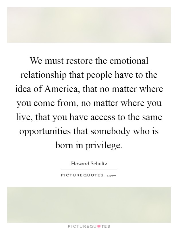 We must restore the emotional relationship that people have to the idea of America, that no matter where you come from, no matter where you live, that you have access to the same opportunities that somebody who is born in privilege. Picture Quote #1