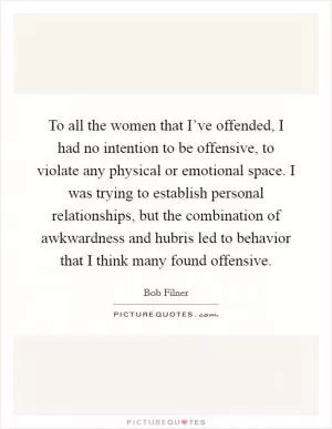To all the women that I’ve offended, I had no intention to be offensive, to violate any physical or emotional space. I was trying to establish personal relationships, but the combination of awkwardness and hubris led to behavior that I think many found offensive Picture Quote #1