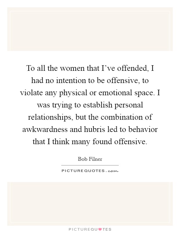 To all the women that I've offended, I had no intention to be offensive, to violate any physical or emotional space. I was trying to establish personal relationships, but the combination of awkwardness and hubris led to behavior that I think many found offensive. Picture Quote #1