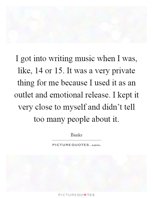 I got into writing music when I was, like, 14 or 15. It was a very private thing for me because I used it as an outlet and emotional release. I kept it very close to myself and didn't tell too many people about it. Picture Quote #1