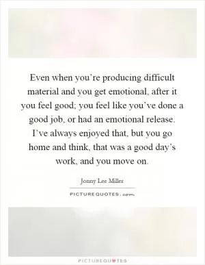 Even when you’re producing difficult material and you get emotional, after it you feel good; you feel like you’ve done a good job, or had an emotional release. I’ve always enjoyed that, but you go home and think, that was a good day’s work, and you move on Picture Quote #1