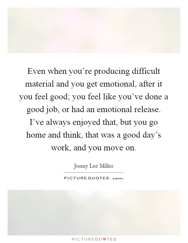 Even when you're producing difficult material and you get emotional, after it you feel good; you feel like you've done a good job, or had an emotional release. I've always enjoyed that, but you go home and think, that was a good day's work, and you move on. Picture Quote #1