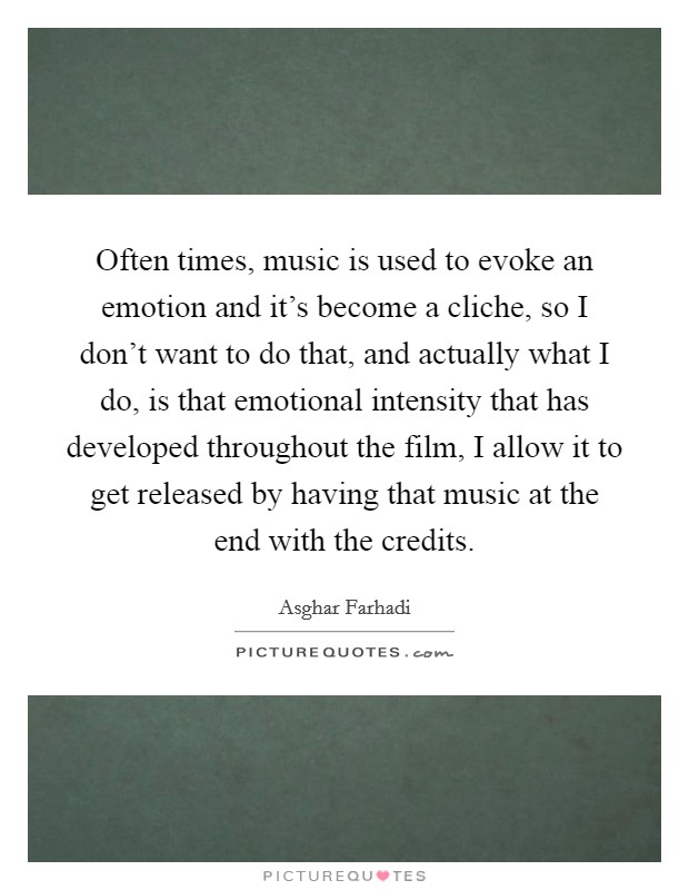 Often times, music is used to evoke an emotion and it's become a cliche, so I don't want to do that, and actually what I do, is that emotional intensity that has developed throughout the film, I allow it to get released by having that music at the end with the credits. Picture Quote #1