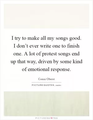 I try to make all my songs good. I don’t ever write one to finish one. A lot of protest songs end up that way, driven by some kind of emotional response Picture Quote #1