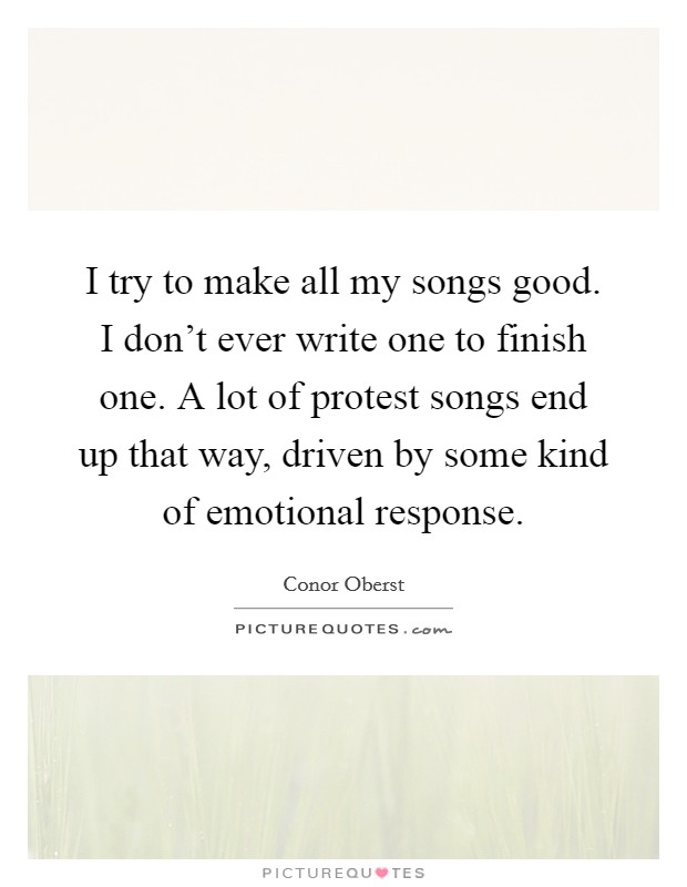I try to make all my songs good. I don't ever write one to finish one. A lot of protest songs end up that way, driven by some kind of emotional response. Picture Quote #1