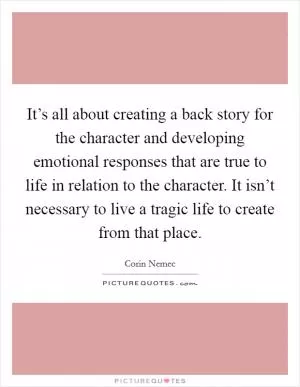 It’s all about creating a back story for the character and developing emotional responses that are true to life in relation to the character. It isn’t necessary to live a tragic life to create from that place Picture Quote #1