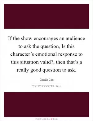 If the show encourages an audience to ask the question, Is this character’s emotional response to this situation valid?, then that’s a really good question to ask Picture Quote #1
