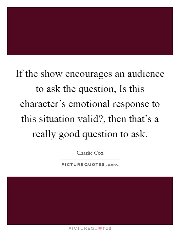 If the show encourages an audience to ask the question, Is this character's emotional response to this situation valid?, then that's a really good question to ask. Picture Quote #1