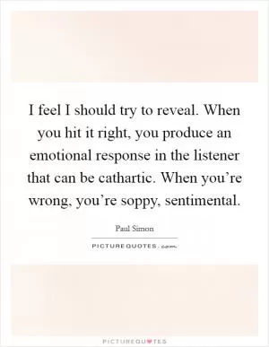 I feel I should try to reveal. When you hit it right, you produce an emotional response in the listener that can be cathartic. When you’re wrong, you’re soppy, sentimental Picture Quote #1