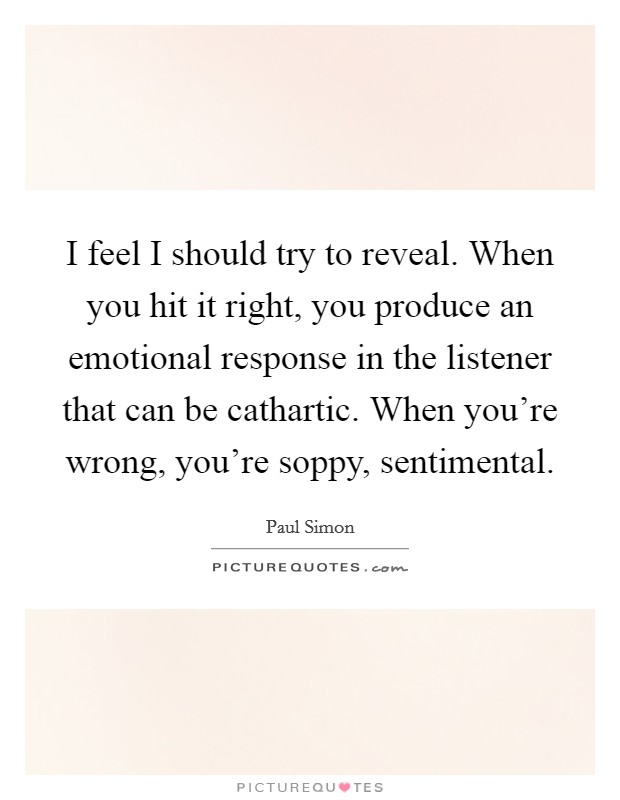 I feel I should try to reveal. When you hit it right, you produce an emotional response in the listener that can be cathartic. When you're wrong, you're soppy, sentimental. Picture Quote #1