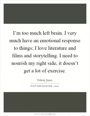 I’m too much left brain. I very much have an emotional response to things; I love literature and films and storytelling. I need to nourish my right side, it doesn’t get a lot of exercise Picture Quote #1