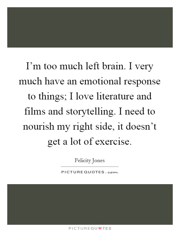 I'm too much left brain. I very much have an emotional response to things; I love literature and films and storytelling. I need to nourish my right side, it doesn't get a lot of exercise. Picture Quote #1