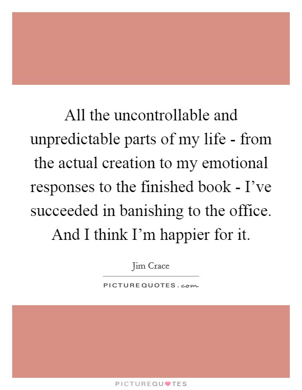 All the uncontrollable and unpredictable parts of my life - from the actual creation to my emotional responses to the finished book - I've succeeded in banishing to the office. And I think I'm happier for it. Picture Quote #1