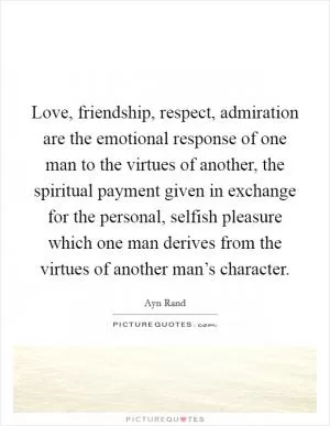 Love, friendship, respect, admiration are the emotional response of one man to the virtues of another, the spiritual payment given in exchange for the personal, selfish pleasure which one man derives from the virtues of another man’s character Picture Quote #1