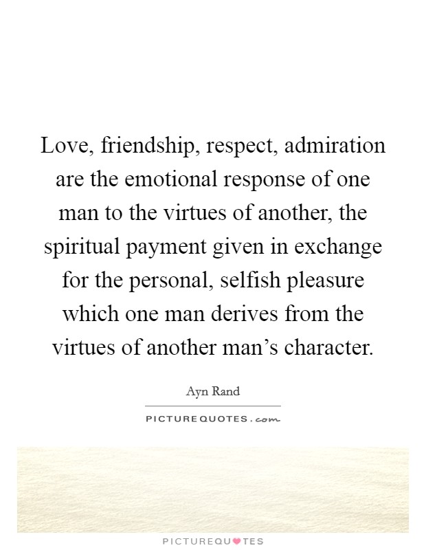 Love, friendship, respect, admiration are the emotional response of one man to the virtues of another, the spiritual payment given in exchange for the personal, selfish pleasure which one man derives from the virtues of another man's character. Picture Quote #1