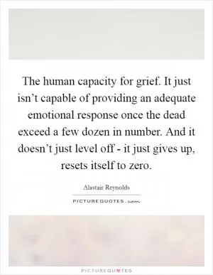 The human capacity for grief. It just isn’t capable of providing an adequate emotional response once the dead exceed a few dozen in number. And it doesn’t just level off - it just gives up, resets itself to zero Picture Quote #1