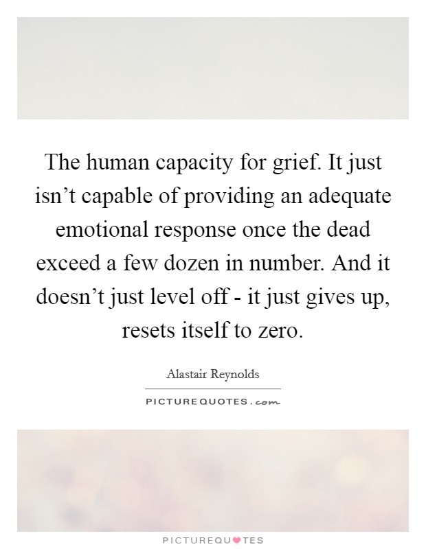 The human capacity for grief. It just isn't capable of providing an adequate emotional response once the dead exceed a few dozen in number. And it doesn't just level off - it just gives up, resets itself to zero. Picture Quote #1