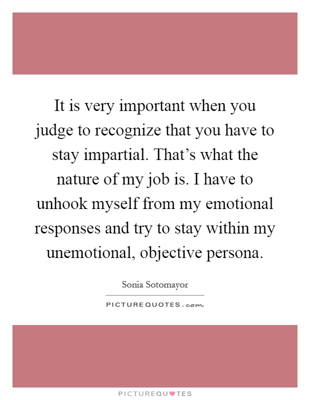 It is very important when you judge to recognize that you have to stay impartial. That's what the nature of my job is. I have to unhook myself from my emotional responses and try to stay within my unemotional, objective persona. Picture Quote #1
