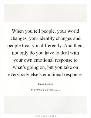 When you tell people, your world changes, your identity changes and people treat you differently. And then, not only do you have to deal with your own emotional response to what’s going on, but you take on everybody else’s emotional response Picture Quote #1