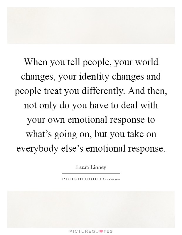 When you tell people, your world changes, your identity changes and people treat you differently. And then, not only do you have to deal with your own emotional response to what's going on, but you take on everybody else's emotional response. Picture Quote #1