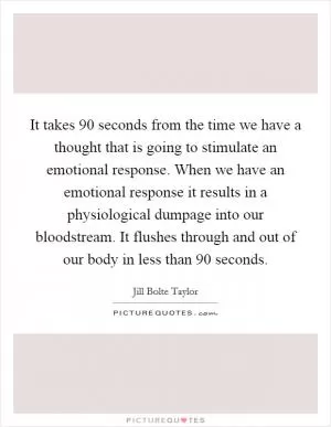 It takes 90 seconds from the time we have a thought that is going to stimulate an emotional response. When we have an emotional response it results in a physiological dumpage into our bloodstream. It flushes through and out of our body in less than 90 seconds Picture Quote #1