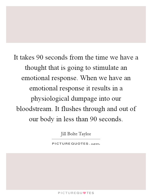 It takes 90 seconds from the time we have a thought that is going to stimulate an emotional response. When we have an emotional response it results in a physiological dumpage into our bloodstream. It flushes through and out of our body in less than 90 seconds. Picture Quote #1