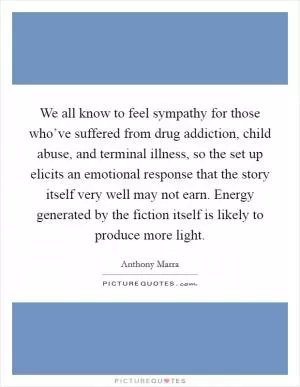 We all know to feel sympathy for those who’ve suffered from drug addiction, child abuse, and terminal illness, so the set up elicits an emotional response that the story itself very well may not earn. Energy generated by the fiction itself is likely to produce more light Picture Quote #1
