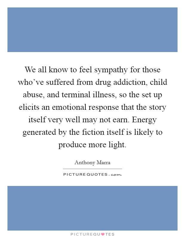We all know to feel sympathy for those who've suffered from drug addiction, child abuse, and terminal illness, so the set up elicits an emotional response that the story itself very well may not earn. Energy generated by the fiction itself is likely to produce more light. Picture Quote #1