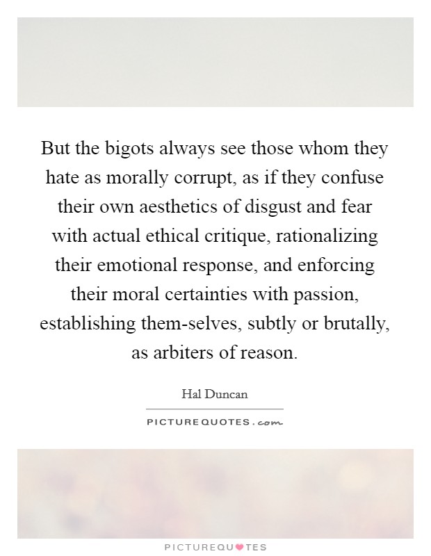 But the bigots always see those whom they hate as morally corrupt, as if they confuse their own aesthetics of disgust and fear with actual ethical critique, rationalizing their emotional response, and enforcing their moral certainties with passion, establishing them-selves, subtly or brutally, as arbiters of reason. Picture Quote #1