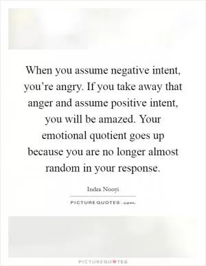 When you assume negative intent, you’re angry. If you take away that anger and assume positive intent, you will be amazed. Your emotional quotient goes up because you are no longer almost random in your response Picture Quote #1