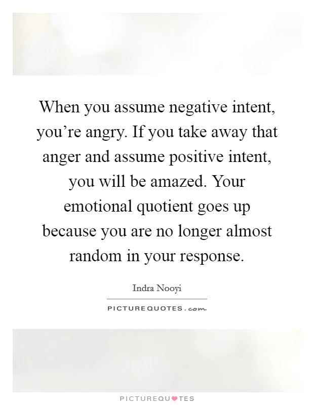 When you assume negative intent, you're angry. If you take away that anger and assume positive intent, you will be amazed. Your emotional quotient goes up because you are no longer almost random in your response. Picture Quote #1