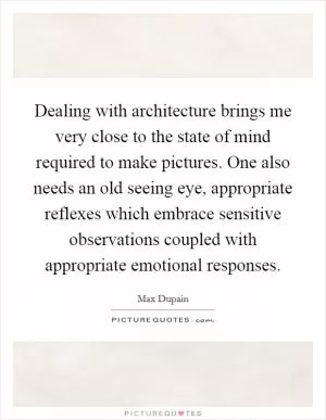 Dealing with architecture brings me very close to the state of mind required to make pictures. One also needs an old seeing eye, appropriate reflexes which embrace sensitive observations coupled with appropriate emotional responses Picture Quote #1