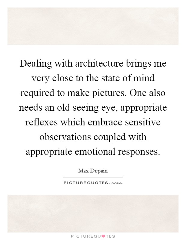 Dealing with architecture brings me very close to the state of mind required to make pictures. One also needs an old seeing eye, appropriate reflexes which embrace sensitive observations coupled with appropriate emotional responses. Picture Quote #1