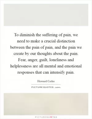 To diminish the suffering of pain, we need to make a crucial distinction between the pain of pain, and the pain we create by our thoughts about the pain. Fear, anger, guilt, loneliness and helplessness are all mental and emotional responses that can intensify pain Picture Quote #1