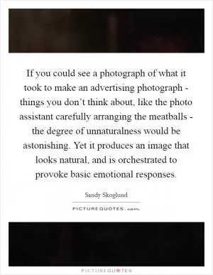 If you could see a photograph of what it took to make an advertising photograph - things you don’t think about, like the photo assistant carefully arranging the meatballs - the degree of unnaturalness would be astonishing. Yet it produces an image that looks natural, and is orchestrated to provoke basic emotional responses Picture Quote #1