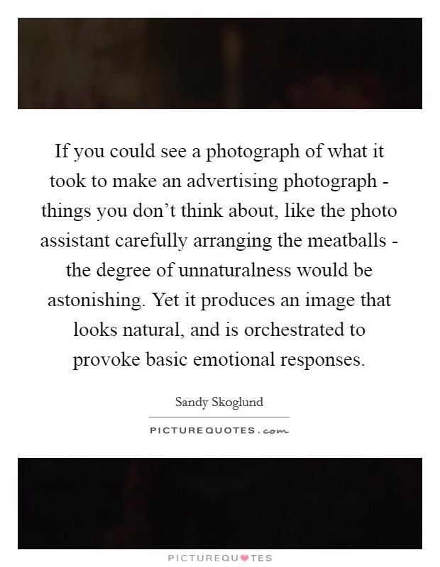 If you could see a photograph of what it took to make an advertising photograph - things you don't think about, like the photo assistant carefully arranging the meatballs - the degree of unnaturalness would be astonishing. Yet it produces an image that looks natural, and is orchestrated to provoke basic emotional responses. Picture Quote #1