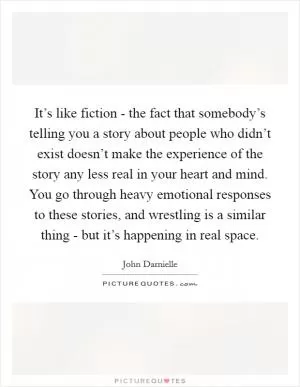 It’s like fiction - the fact that somebody’s telling you a story about people who didn’t exist doesn’t make the experience of the story any less real in your heart and mind. You go through heavy emotional responses to these stories, and wrestling is a similar thing - but it’s happening in real space Picture Quote #1