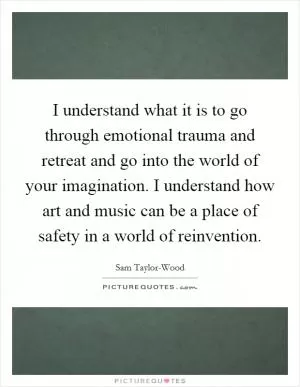 I understand what it is to go through emotional trauma and retreat and go into the world of your imagination. I understand how art and music can be a place of safety in a world of reinvention Picture Quote #1